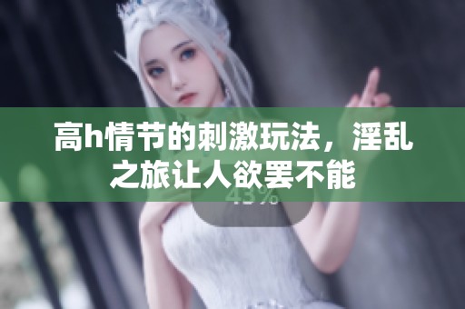 高h情节的刺激玩法，淫乱之旅让人欲罢不能