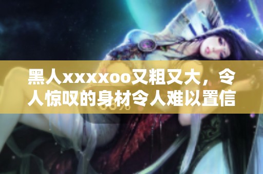 黑人xxxxoo又粗又大，令人惊叹的身材令人难以置信