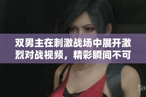 双男主在刺激战场中展开激烈对战视频，精彩瞬间不可错过！