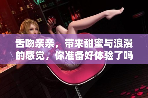 舌吻亲亲，带来甜蜜与浪漫的感觉，你准备好体验了吗