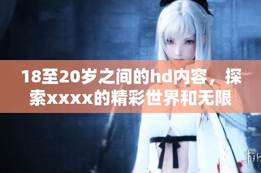 18至20岁之间的hd内容，探索xxxx的精彩世界和无限可能性
