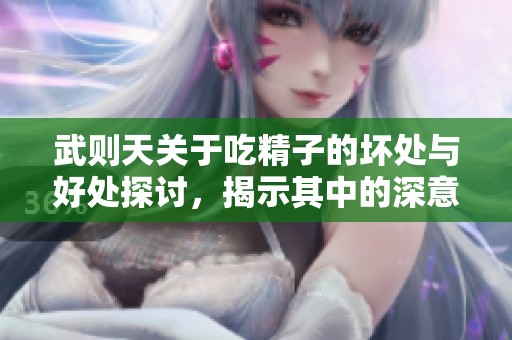 武则天关于吃精子的坏处与好处探讨，揭示其中的深意与影响