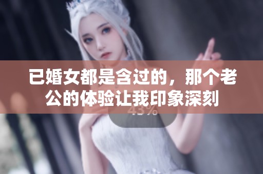 已婚女都是含过的，那个老公的体验让我印象深刻