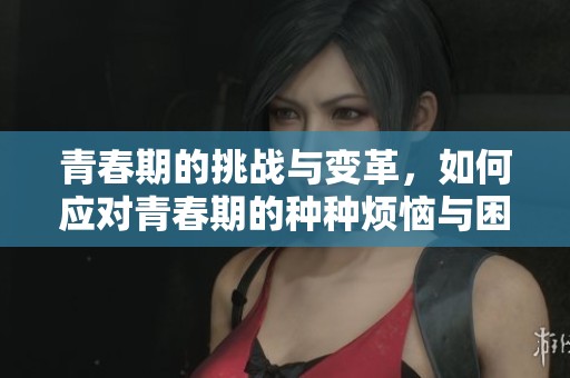 青春期的挑战与变革，如何应对青春期的种种烦恼与困惑