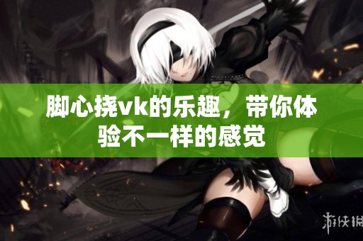 脚心挠vk的乐趣，带你体验不一样的感觉