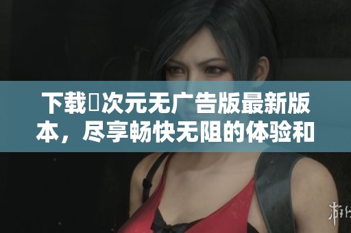 下载囧次元无广告版最新版本，尽享畅快无阻的体验和乐趣