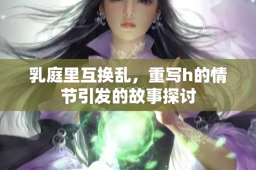 乳庭里互换乱，重写h的情节引发的故事探讨