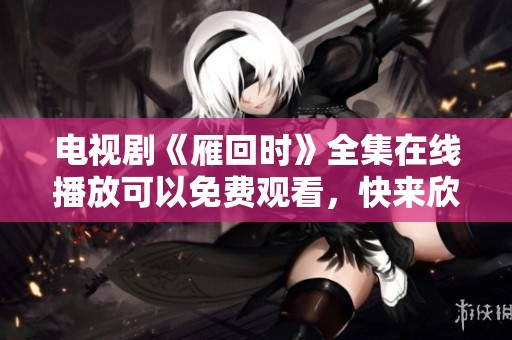 电视剧《雁回时》全集在线播放可以免费观看，快来欣赏精彩剧情吧