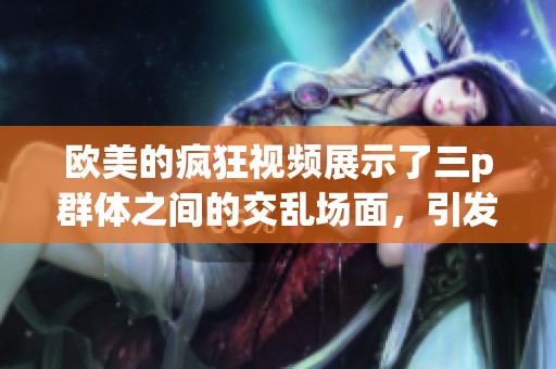 欧美的疯狂视频展示了三p群体之间的交乱场面，引发热议与关注