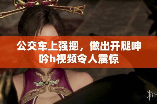 公交车上强摁，做出开腿呻吟h视频令人震惊