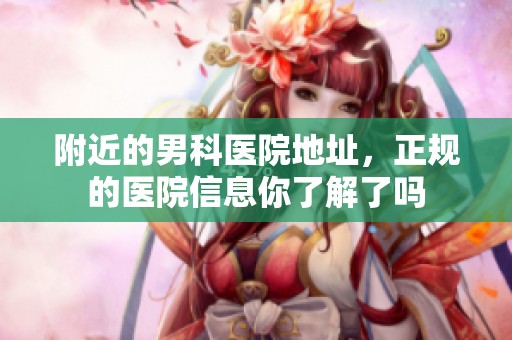 附近的男科医院地址，正规的医院信息你了解了吗