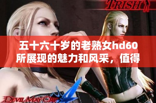五十六十岁的老熟女hd60所展现的魅力和风采，值得我们去欣赏和体会