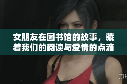 女朋友在图书馆的故事，藏着我们的阅读与爱情的点滴回忆