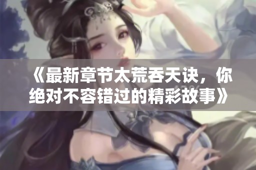 《最新章节太荒吞天诀，你绝对不容错过的精彩故事》