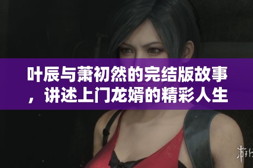 叶辰与萧初然的完结版故事，讲述上门龙婿的精彩人生与爱情旅程