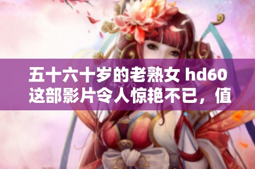 五十六十岁的老熟女 hd60 这部影片令人惊艳不已，值得一看！