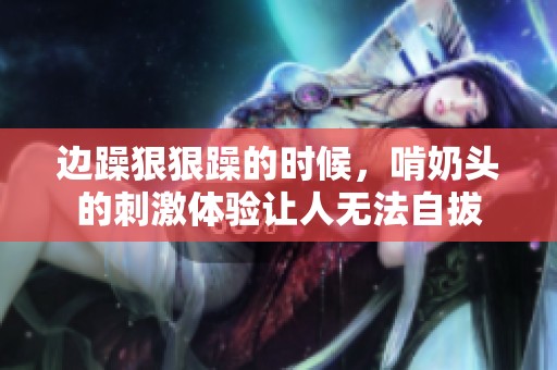 边躁**躁的时候，啃奶头的刺激体验让人无法自拔