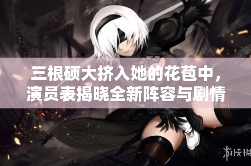 三根硕大挤入她的花苞中，演员表揭晓全新阵容与剧情揭秘