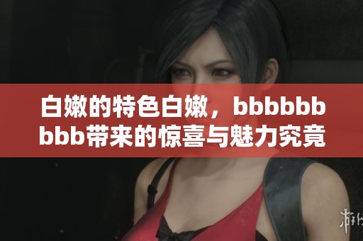 白嫩的特色白嫩，bbbbbbbbb带来的惊喜与魅力究竟是什么呢