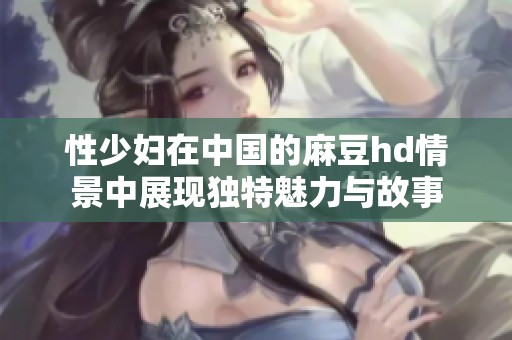 性少妇在中国的麻豆hd情景中展现独特魅力与故事
