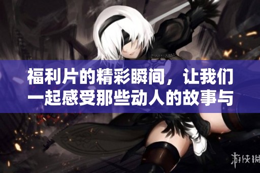 福利片的精彩瞬间，让我们一起感受那些动人的故事与画面