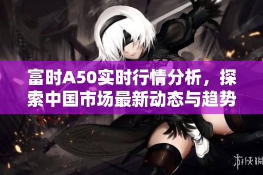 富时A50实时行情分析，探索中国市场最新动态与趋势