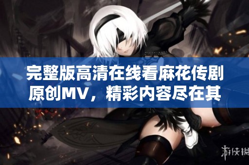 完整版高清在线看麻花传剧原创MV，精彩内容尽在其中！