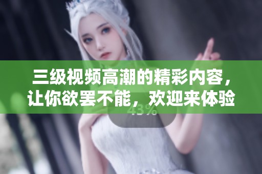 三级视频高潮的精彩内容，让你欲罢不能，欢迎来体验这个全新境界。