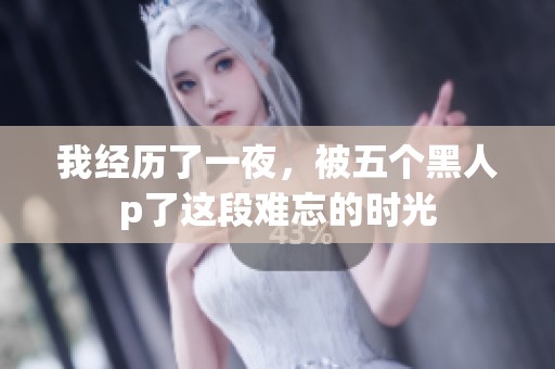 我经历了一夜，被五个黑人p了这段难忘的时光