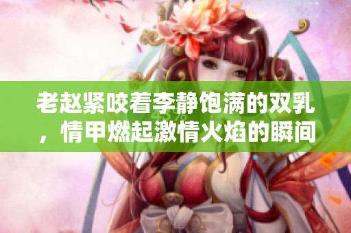 老赵紧咬着李静饱满的双乳，情甲燃起激情火焰的瞬间