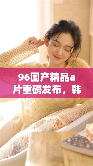 96******重磅发布，韩国新版精彩内容让人心动不已