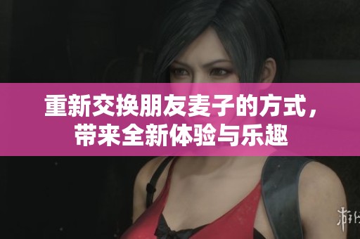 重新交换朋友麦子的方式，带来全新体验与乐趣