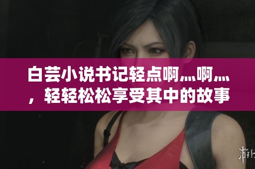 白芸小说书记轻点啊灬啊灬，轻轻松松享受其中的故事魅力