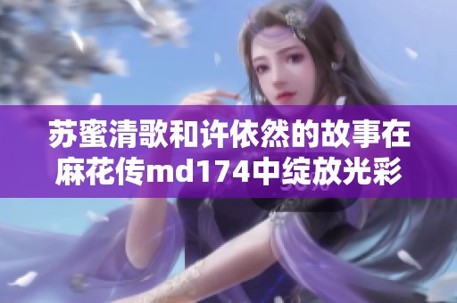 苏蜜清歌和许依然的故事在麻花传md174中绽放光彩