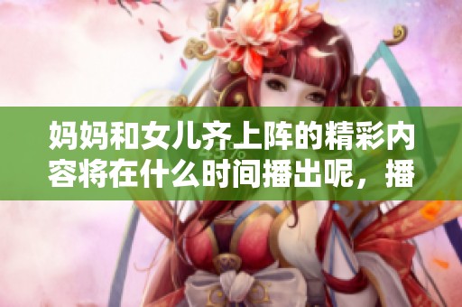 妈妈和女儿齐上阵的精彩内容将在什么时间播出呢，播出时间大家一定要关注哦