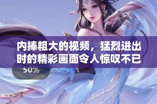 内捧粗大的视频，猛烈进出时的精彩画面令人惊叹不已