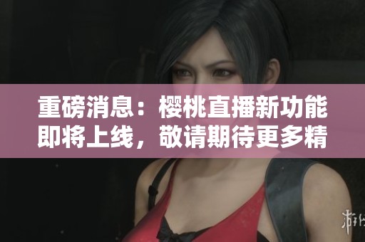 重磅消息：樱桃直播新功能即将上线，敬请期待更多精彩内容！
