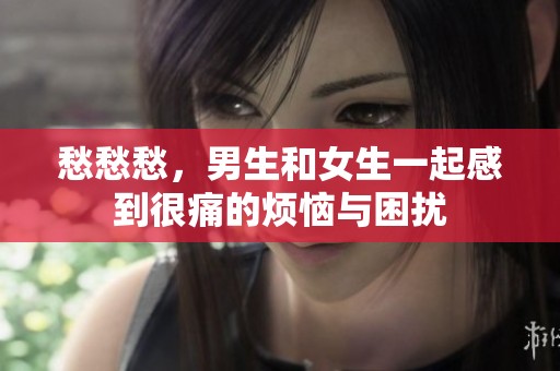 愁愁愁，男生和女生一起感到很痛的烦恼与困扰