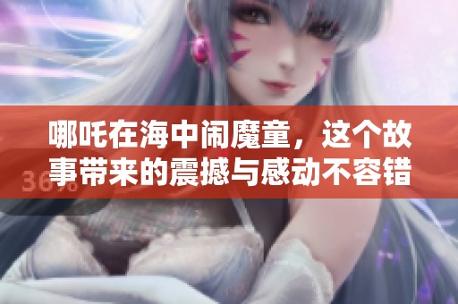 哪吒在海中闹魔童，这个故事带来的震撼与感动不容错过