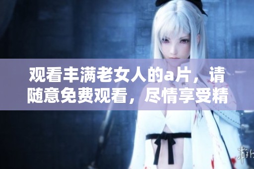 观看丰满老女人的**，请随意免费观看，尽情享受精彩内容。