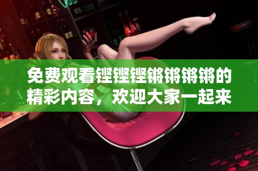 免费观看铿铿铿锵锵锵锵的精彩内容，欢迎大家一起来欣赏吧