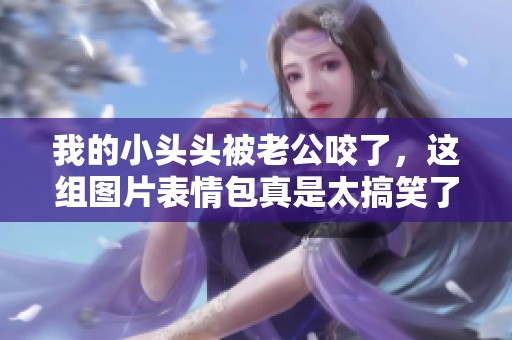 我的小头头被老公咬了，这组图片表情包真是太搞笑了！
