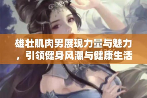 雄壮肌肉男展现力量与魅力，引领健身风潮与健康生活方式