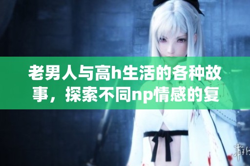 老男人与高h生活的各种故事，探索不同np情感的复杂性与乐趣