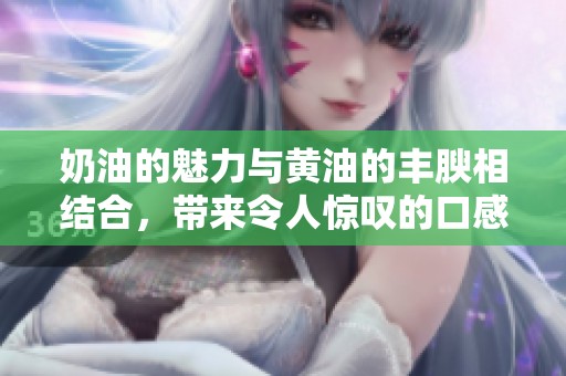 奶油的魅力与黄油的丰腴相结合，带来令人惊叹的口感体验