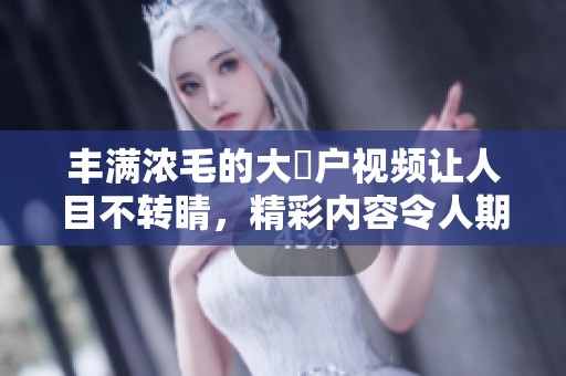 丰满浓毛的大隂户视频让人目不转睛，精彩内容令人期待不已