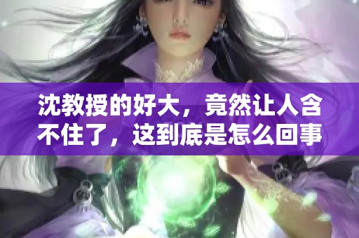 沈教授的好大，竟然让人含不住了，这到底是怎么回事呢