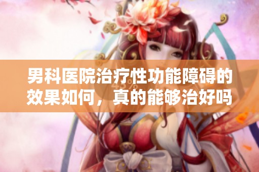 男科医院治疗性功能障碍的效果如何，真的能够治好吗