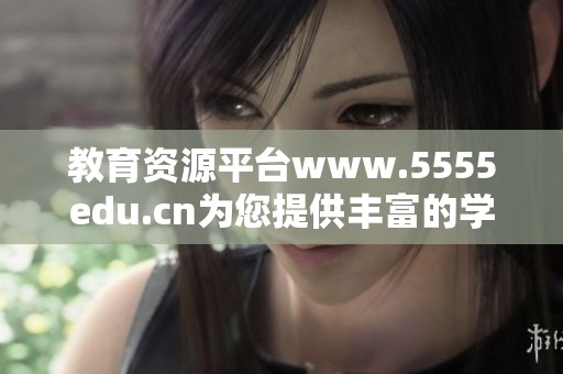 教育资源平台www.5555edu.cn为您提供丰富的学习信息与服务