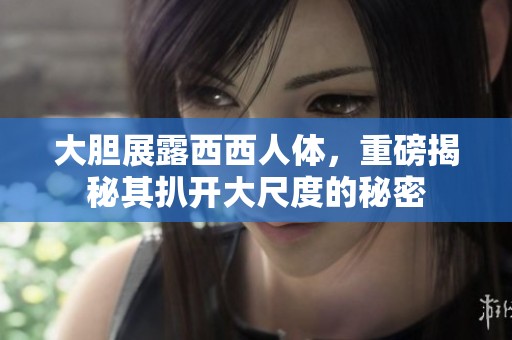 大胆展露西西人体，重磅揭秘其扒开大尺度的秘密